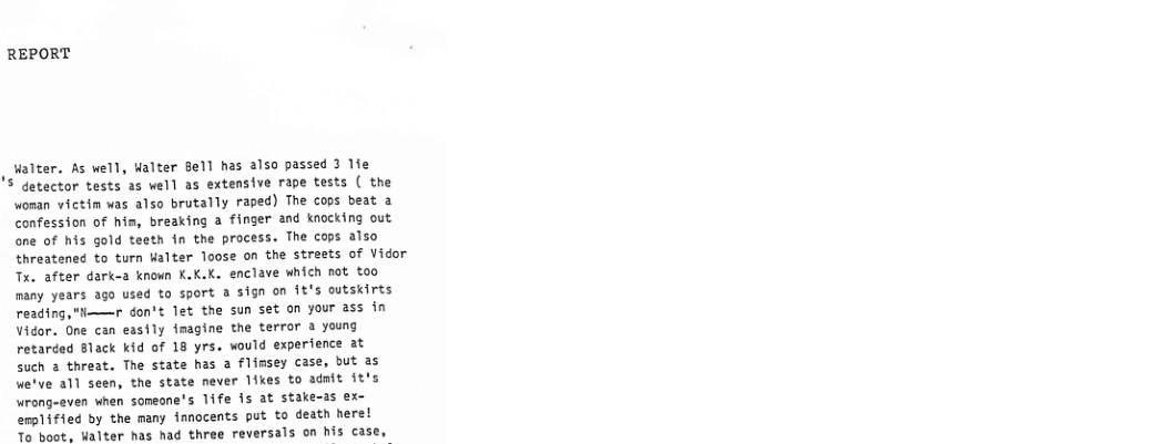 REPORT  , alter. As vell, ualter Bell has also passed 3 1ie S detector tests as well as extensive rape tests ( the woman victin was also brutally raped) The cops beat a confession of him, breaking a finger and knocking out one of his gold teetn in the process. The cops also threatened to turn Walter loose on the streets of Vidor Tx. after dark-a known K.K.K. enclave which not too many years ago used to sport a sign on it’s outskirts reading,"—r don’t let the sun set on your ass in Vidor. One can easily imagine the terror 3 young retarced 8lack kid of 18 yrs. would experience at Such 2 threat. The state has a flimsey case, but as we’ve all seen, the state never likes to adnit it’s Wrong-even when someone’s 1ife is at stake-3s ex- erplified by the many ianocents put to death here!  To boot. Walter has had three reversals on his case, 